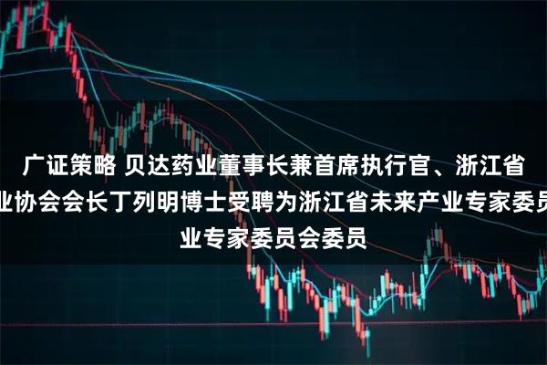 广证策略 贝达药业董事长兼首席执行官、浙江省医药行业协会会长丁列明博士受聘为浙江省未来产业专家委员会委员