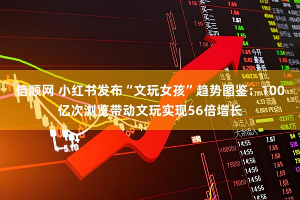 倍顺网 小红书发布“文玩女孩”趋势图鉴：100亿次浏览带动文玩实现56倍增长