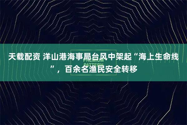 天载配资 洋山港海事局台风中架起“海上生命线”，百余名渔民安全转移
