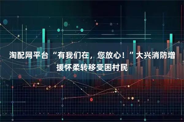 淘配网平台 “有我们在，您放心！”大兴消防增援怀柔转移受困村民