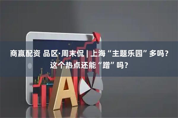 商赢配资 品区·周末侃 | 上海“主题乐园”多吗？这个热点还能“蹭”吗？