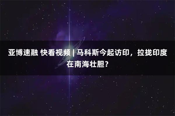 亚博速融 快看视频 | 马科斯今起访印，拉拢印度在南海壮胆？