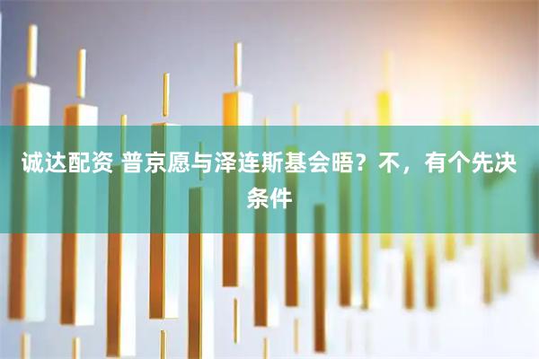 诚达配资 普京愿与泽连斯基会晤？不，有个先决条件