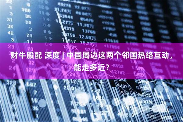 财牛股配 深度 | 中国周边这两个邻国热络互动，能走多近？