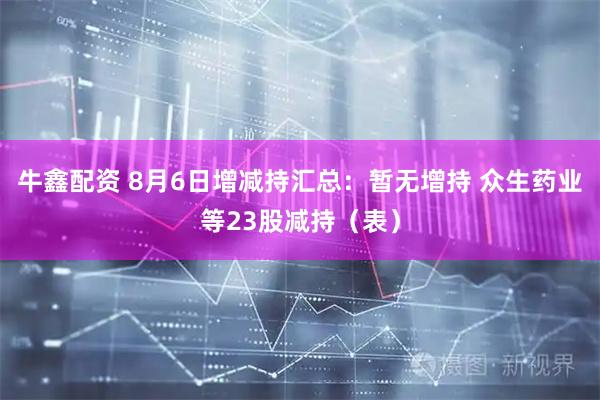 牛鑫配资 8月6日增减持汇总：暂无增持 众生药业等23股减持（表）