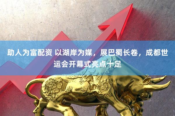 助人为富配资 以湖岸为媒，展巴蜀长卷，成都世运会开幕式亮点十足