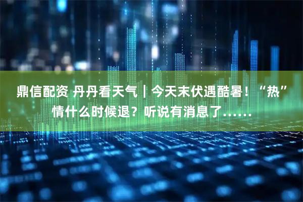 鼎信配资 丹丹看天气｜今天末伏遇酷暑！“热”情什么时候退？听说有消息了……
