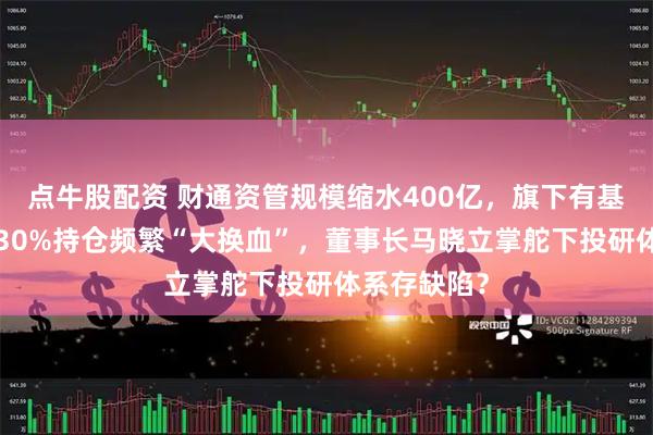 点牛股配资 财通资管规模缩水400亿，旗下有基金4年亏超30%持仓频繁“大换血”，董事长马晓立掌舵下投研体系存缺陷？