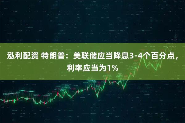 泓利配资 特朗普：美联储应当降息3-4个百分点，利率应当为1%