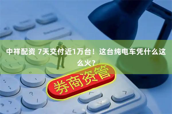 中祥配资 7天交付近1万台！这台纯电车凭什么这么火？