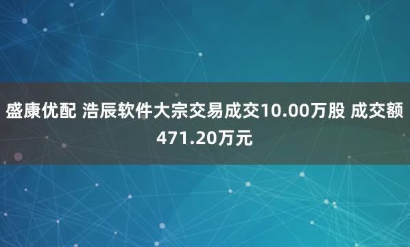 盛康优配 浩辰软件大宗交易成交10.00万股 成交额471.20万元