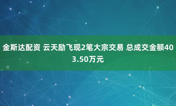 金斯达配资 云天励飞现2笔大宗交易 总成交金额403.50万元