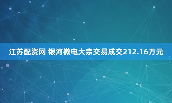 江苏配资网 银河微电大宗交易成交212.16万元