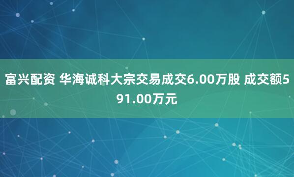 富兴配资 华海诚科大宗交易成交6.00万股 成交额591.00万元