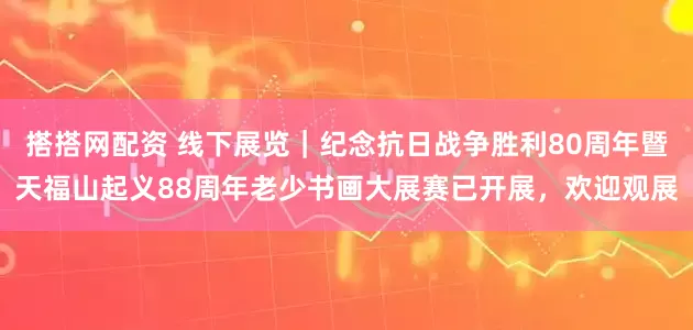 搭搭网配资 线下展览｜纪念抗日战争胜利80周年暨天福山起义88周年老少书画大展赛已开展，欢迎观展