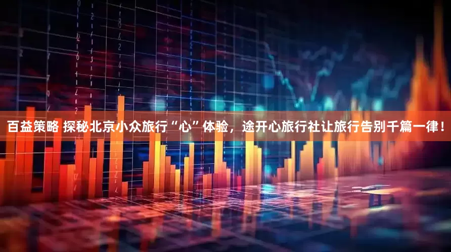 百益策略 探秘北京小众旅行“心”体验，途开心旅行社让旅行告别千篇一律！