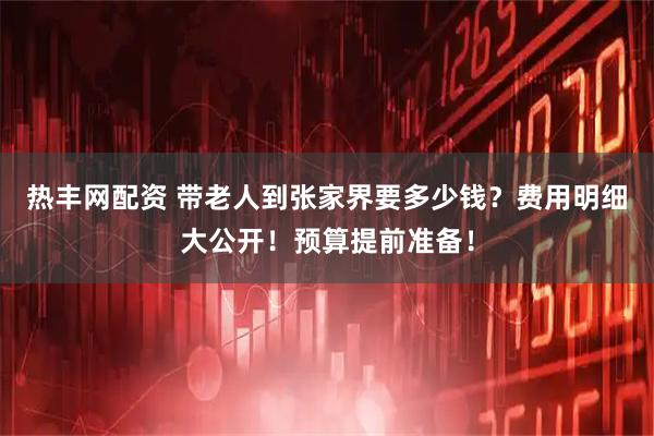 热丰网配资 带老人到张家界要多少钱？费用明细大公开！预算提前准备！