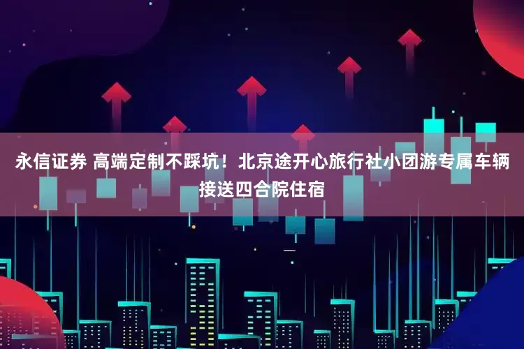 永信证券 高端定制不踩坑！北京途开心旅行社小团游专属车辆接送四合院住宿