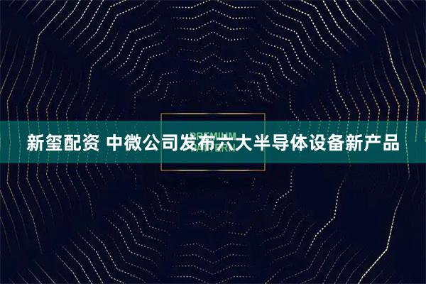 新玺配资 中微公司发布六大半导体设备新产品