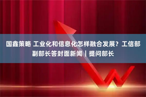 国鑫策略 工业化和信息化怎样融合发展？工信部副部长答封面新闻｜提问部长