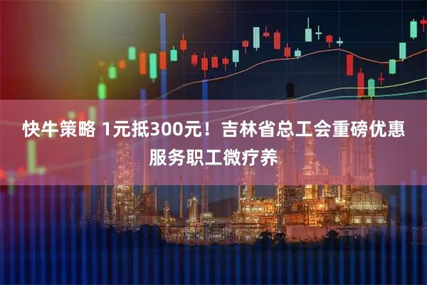 快牛策略 1元抵300元！吉林省总工会重磅优惠服务职工微疗养