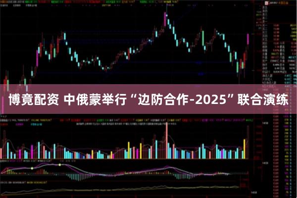 博竟配资 中俄蒙举行“边防合作-2025”联合演练
