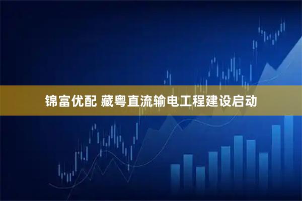 锦富优配 藏粤直流输电工程建设启动