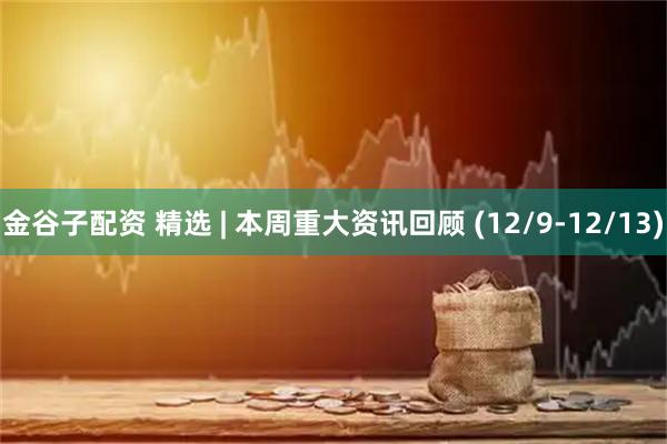金谷子配资 精选 | 本周重大资讯回顾 (12/9-12/13)
