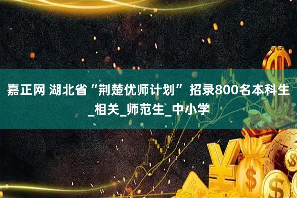 嘉正网 湖北省“荆楚优师计划” 招录800名本科生_相关_师范生_中小学