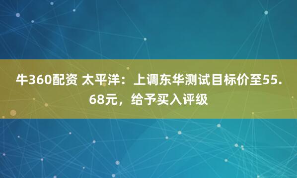 牛360配资 太平洋：上调东华测试目标价至55.68元，给予买入评级