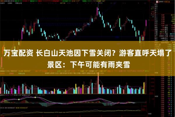 万宝配资 长白山天池因下雪关闭？游客直呼天塌了 景区：下午可能有雨夹雪