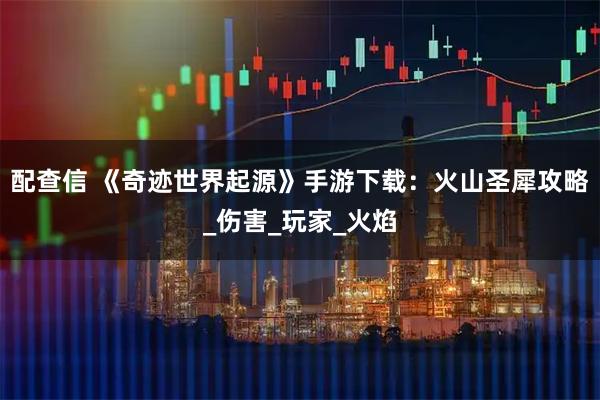 配查信 《奇迹世界起源》手游下载:火山圣犀攻略_伤害_玩家_火焰