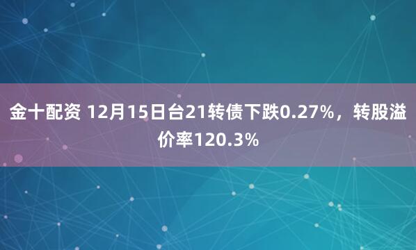 金十配资 12月15日台21转债下跌0.27%，转股溢价率120.3%