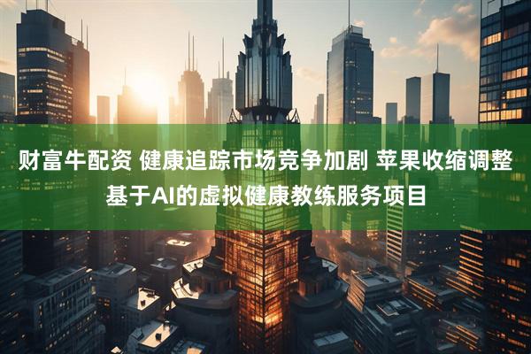财富牛配资 健康追踪市场竞争加剧 苹果收缩调整基于AI的虚拟健康教练服务项目